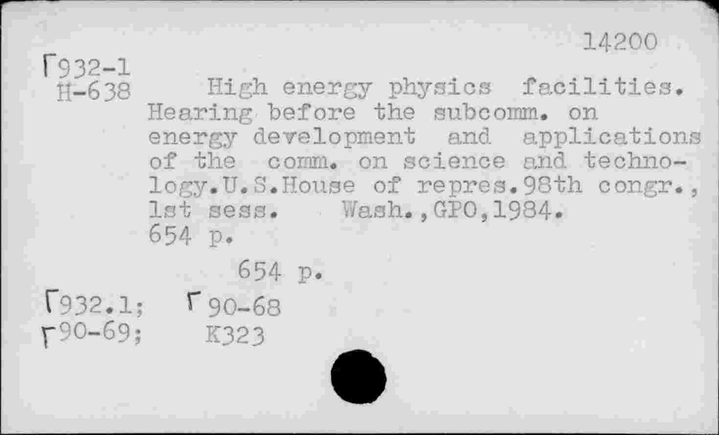 ﻿1932-1
11-638
14200
High energy physics facilities.
Hearing before the subcorom. on energy development and applications of the comm, on science and technology.U. S.House of repres.98th congr., 1st sess. Wash.,GPO,1984.
654 p.
654 p. r932.1; f90-68 f90-69;	K323